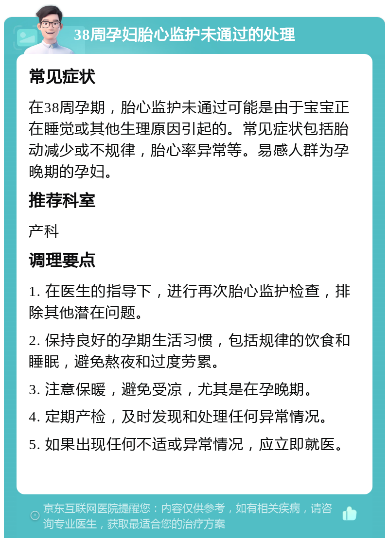 38周孕妇胎心监护未通过的处理 常见症状 在38周孕期，胎心监护未通过可能是由于宝宝正在睡觉或其他生理原因引起的。常见症状包括胎动减少或不规律，胎心率异常等。易感人群为孕晚期的孕妇。 推荐科室 产科 调理要点 1. 在医生的指导下，进行再次胎心监护检查，排除其他潜在问题。 2. 保持良好的孕期生活习惯，包括规律的饮食和睡眠，避免熬夜和过度劳累。 3. 注意保暖，避免受凉，尤其是在孕晚期。 4. 定期产检，及时发现和处理任何异常情况。 5. 如果出现任何不适或异常情况，应立即就医。