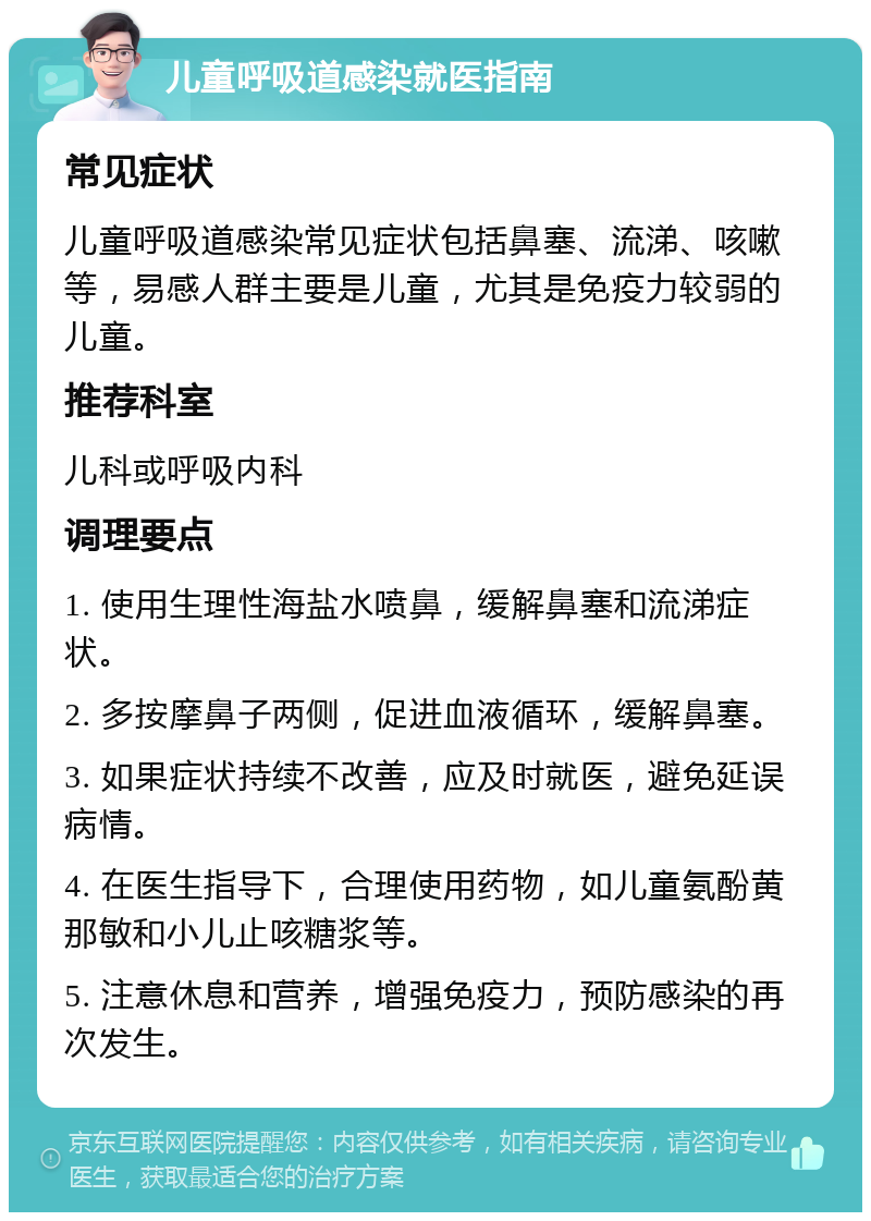 儿童呼吸道感染就医指南 常见症状 儿童呼吸道感染常见症状包括鼻塞、流涕、咳嗽等，易感人群主要是儿童，尤其是免疫力较弱的儿童。 推荐科室 儿科或呼吸内科 调理要点 1. 使用生理性海盐水喷鼻，缓解鼻塞和流涕症状。 2. 多按摩鼻子两侧，促进血液循环，缓解鼻塞。 3. 如果症状持续不改善，应及时就医，避免延误病情。 4. 在医生指导下，合理使用药物，如儿童氨酚黄那敏和小儿止咳糖浆等。 5. 注意休息和营养，增强免疫力，预防感染的再次发生。