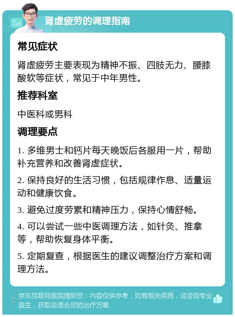 肾虚疲劳的调理指南 常见症状 肾虚疲劳主要表现为精神不振、四肢无力、腰膝酸软等症状，常见于中年男性。 推荐科室 中医科或男科 调理要点 1. 多维男士和钙片每天晚饭后各服用一片，帮助补充营养和改善肾虚症状。 2. 保持良好的生活习惯，包括规律作息、适量运动和健康饮食。 3. 避免过度劳累和精神压力，保持心情舒畅。 4. 可以尝试一些中医调理方法，如针灸、推拿等，帮助恢复身体平衡。 5. 定期复查，根据医生的建议调整治疗方案和调理方法。