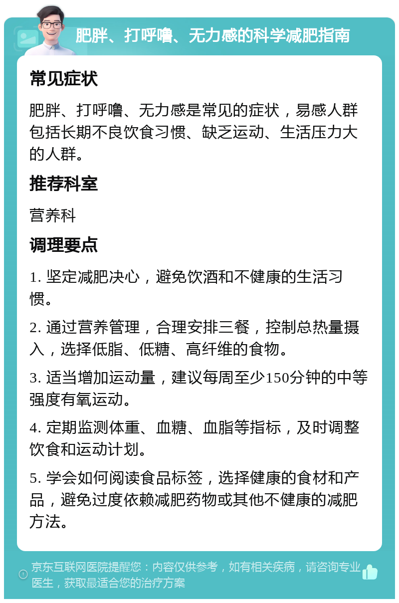 肥胖、打呼噜、无力感的科学减肥指南 常见症状 肥胖、打呼噜、无力感是常见的症状，易感人群包括长期不良饮食习惯、缺乏运动、生活压力大的人群。 推荐科室 营养科 调理要点 1. 坚定减肥决心，避免饮酒和不健康的生活习惯。 2. 通过营养管理，合理安排三餐，控制总热量摄入，选择低脂、低糖、高纤维的食物。 3. 适当增加运动量，建议每周至少150分钟的中等强度有氧运动。 4. 定期监测体重、血糖、血脂等指标，及时调整饮食和运动计划。 5. 学会如何阅读食品标签，选择健康的食材和产品，避免过度依赖减肥药物或其他不健康的减肥方法。