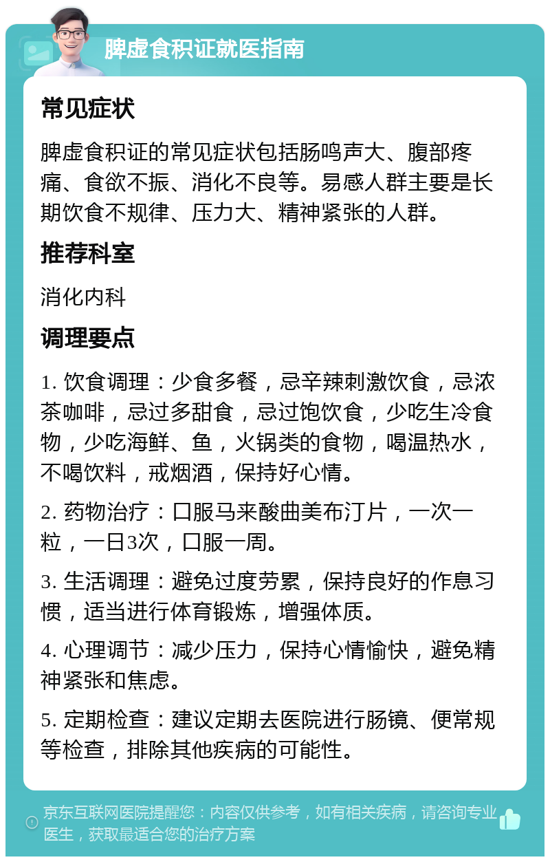 脾虚食积证就医指南 常见症状 脾虚食积证的常见症状包括肠鸣声大、腹部疼痛、食欲不振、消化不良等。易感人群主要是长期饮食不规律、压力大、精神紧张的人群。 推荐科室 消化内科 调理要点 1. 饮食调理：少食多餐，忌辛辣刺激饮食，忌浓茶咖啡，忌过多甜食，忌过饱饮食，少吃生冷食物，少吃海鲜、鱼，火锅类的食物，喝温热水，不喝饮料，戒烟酒，保持好心情。 2. 药物治疗：口服马来酸曲美布汀片，一次一粒，一日3次，口服一周。 3. 生活调理：避免过度劳累，保持良好的作息习惯，适当进行体育锻炼，增强体质。 4. 心理调节：减少压力，保持心情愉快，避免精神紧张和焦虑。 5. 定期检查：建议定期去医院进行肠镜、便常规等检查，排除其他疾病的可能性。