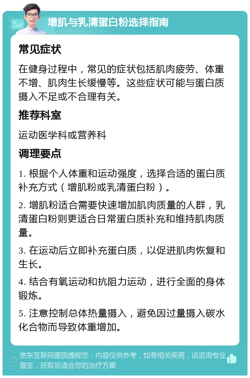 增肌与乳清蛋白粉选择指南 常见症状 在健身过程中，常见的症状包括肌肉疲劳、体重不增、肌肉生长缓慢等。这些症状可能与蛋白质摄入不足或不合理有关。 推荐科室 运动医学科或营养科 调理要点 1. 根据个人体重和运动强度，选择合适的蛋白质补充方式（增肌粉或乳清蛋白粉）。 2. 增肌粉适合需要快速增加肌肉质量的人群，乳清蛋白粉则更适合日常蛋白质补充和维持肌肉质量。 3. 在运动后立即补充蛋白质，以促进肌肉恢复和生长。 4. 结合有氧运动和抗阻力运动，进行全面的身体锻炼。 5. 注意控制总体热量摄入，避免因过量摄入碳水化合物而导致体重增加。