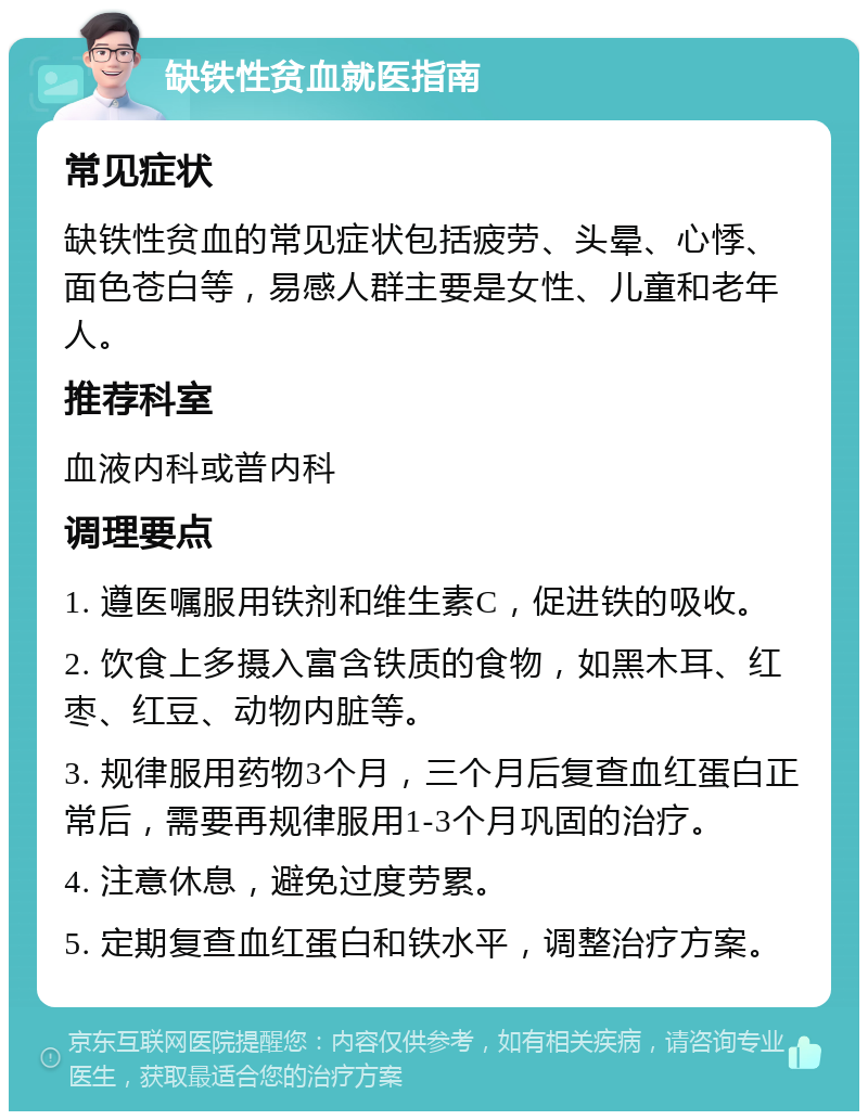 缺铁性贫血就医指南 常见症状 缺铁性贫血的常见症状包括疲劳、头晕、心悸、面色苍白等，易感人群主要是女性、儿童和老年人。 推荐科室 血液内科或普内科 调理要点 1. 遵医嘱服用铁剂和维生素C，促进铁的吸收。 2. 饮食上多摄入富含铁质的食物，如黑木耳、红枣、红豆、动物内脏等。 3. 规律服用药物3个月，三个月后复查血红蛋白正常后，需要再规律服用1-3个月巩固的治疗。 4. 注意休息，避免过度劳累。 5. 定期复查血红蛋白和铁水平，调整治疗方案。