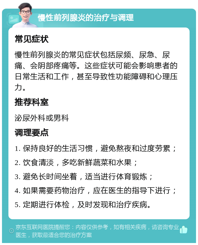 慢性前列腺炎的治疗与调理 常见症状 慢性前列腺炎的常见症状包括尿频、尿急、尿痛、会阴部疼痛等。这些症状可能会影响患者的日常生活和工作，甚至导致性功能障碍和心理压力。 推荐科室 泌尿外科或男科 调理要点 1. 保持良好的生活习惯，避免熬夜和过度劳累； 2. 饮食清淡，多吃新鲜蔬菜和水果； 3. 避免长时间坐着，适当进行体育锻炼； 4. 如果需要药物治疗，应在医生的指导下进行； 5. 定期进行体检，及时发现和治疗疾病。