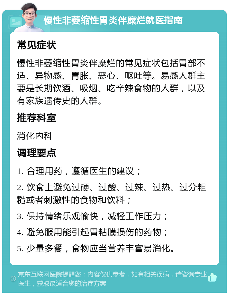 慢性非萎缩性胃炎伴糜烂就医指南 常见症状 慢性非萎缩性胃炎伴糜烂的常见症状包括胃部不适、异物感、胃胀、恶心、呕吐等。易感人群主要是长期饮酒、吸烟、吃辛辣食物的人群，以及有家族遗传史的人群。 推荐科室 消化内科 调理要点 1. 合理用药，遵循医生的建议； 2. 饮食上避免过硬、过酸、过辣、过热、过分粗糙或者刺激性的食物和饮料； 3. 保持情绪乐观愉快，减轻工作压力； 4. 避免服用能引起胃粘膜损伤的药物； 5. 少量多餐，食物应当营养丰富易消化。