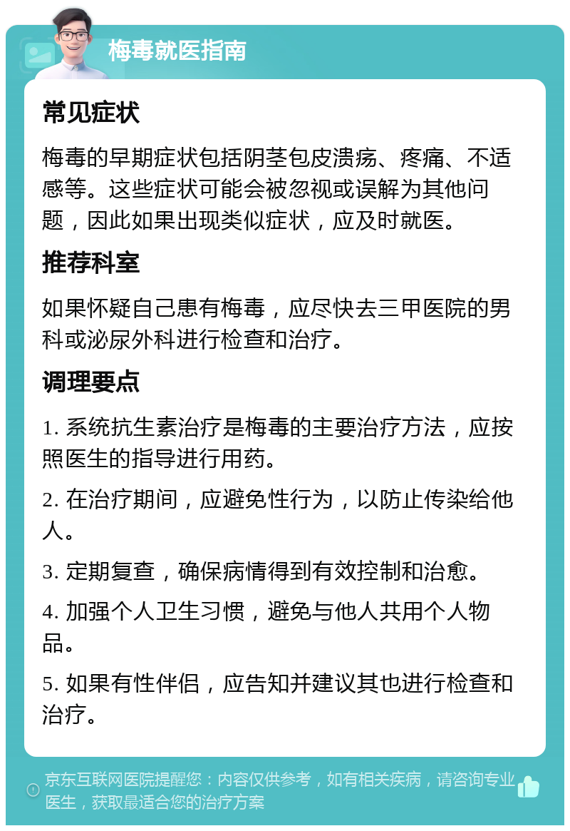 梅毒就医指南 常见症状 梅毒的早期症状包括阴茎包皮溃疡、疼痛、不适感等。这些症状可能会被忽视或误解为其他问题，因此如果出现类似症状，应及时就医。 推荐科室 如果怀疑自己患有梅毒，应尽快去三甲医院的男科或泌尿外科进行检查和治疗。 调理要点 1. 系统抗生素治疗是梅毒的主要治疗方法，应按照医生的指导进行用药。 2. 在治疗期间，应避免性行为，以防止传染给他人。 3. 定期复查，确保病情得到有效控制和治愈。 4. 加强个人卫生习惯，避免与他人共用个人物品。 5. 如果有性伴侣，应告知并建议其也进行检查和治疗。