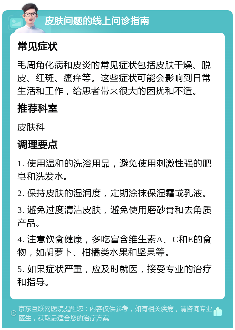 皮肤问题的线上问诊指南 常见症状 毛周角化病和皮炎的常见症状包括皮肤干燥、脱皮、红斑、瘙痒等。这些症状可能会影响到日常生活和工作，给患者带来很大的困扰和不适。 推荐科室 皮肤科 调理要点 1. 使用温和的洗浴用品，避免使用刺激性强的肥皂和洗发水。 2. 保持皮肤的湿润度，定期涂抹保湿霜或乳液。 3. 避免过度清洁皮肤，避免使用磨砂膏和去角质产品。 4. 注意饮食健康，多吃富含维生素A、C和E的食物，如胡萝卜、柑橘类水果和坚果等。 5. 如果症状严重，应及时就医，接受专业的治疗和指导。