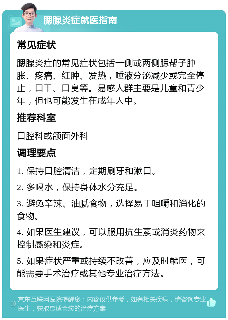 腮腺炎症就医指南 常见症状 腮腺炎症的常见症状包括一侧或两侧腮帮子肿胀、疼痛、红肿、发热，唾液分泌减少或完全停止，口干、口臭等。易感人群主要是儿童和青少年，但也可能发生在成年人中。 推荐科室 口腔科或颌面外科 调理要点 1. 保持口腔清洁，定期刷牙和漱口。 2. 多喝水，保持身体水分充足。 3. 避免辛辣、油腻食物，选择易于咀嚼和消化的食物。 4. 如果医生建议，可以服用抗生素或消炎药物来控制感染和炎症。 5. 如果症状严重或持续不改善，应及时就医，可能需要手术治疗或其他专业治疗方法。