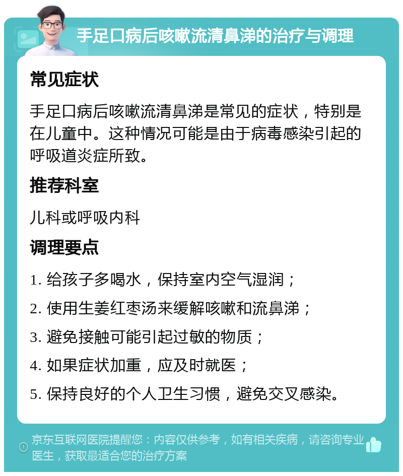 手足口病后咳嗽流清鼻涕的治疗与调理 常见症状 手足口病后咳嗽流清鼻涕是常见的症状，特别是在儿童中。这种情况可能是由于病毒感染引起的呼吸道炎症所致。 推荐科室 儿科或呼吸内科 调理要点 1. 给孩子多喝水，保持室内空气湿润； 2. 使用生姜红枣汤来缓解咳嗽和流鼻涕； 3. 避免接触可能引起过敏的物质； 4. 如果症状加重，应及时就医； 5. 保持良好的个人卫生习惯，避免交叉感染。