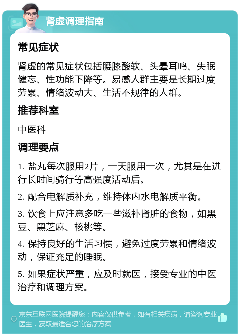 肾虚调理指南 常见症状 肾虚的常见症状包括腰膝酸软、头晕耳鸣、失眠健忘、性功能下降等。易感人群主要是长期过度劳累、情绪波动大、生活不规律的人群。 推荐科室 中医科 调理要点 1. 盐丸每次服用2片，一天服用一次，尤其是在进行长时间骑行等高强度活动后。 2. 配合电解质补充，维持体内水电解质平衡。 3. 饮食上应注意多吃一些滋补肾脏的食物，如黑豆、黑芝麻、核桃等。 4. 保持良好的生活习惯，避免过度劳累和情绪波动，保证充足的睡眠。 5. 如果症状严重，应及时就医，接受专业的中医治疗和调理方案。