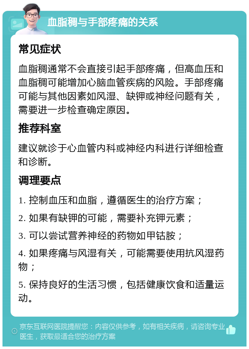 血脂稠与手部疼痛的关系 常见症状 血脂稠通常不会直接引起手部疼痛，但高血压和血脂稠可能增加心脑血管疾病的风险。手部疼痛可能与其他因素如风湿、缺钾或神经问题有关，需要进一步检查确定原因。 推荐科室 建议就诊于心血管内科或神经内科进行详细检查和诊断。 调理要点 1. 控制血压和血脂，遵循医生的治疗方案； 2. 如果有缺钾的可能，需要补充钾元素； 3. 可以尝试营养神经的药物如甲钴胺； 4. 如果疼痛与风湿有关，可能需要使用抗风湿药物； 5. 保持良好的生活习惯，包括健康饮食和适量运动。