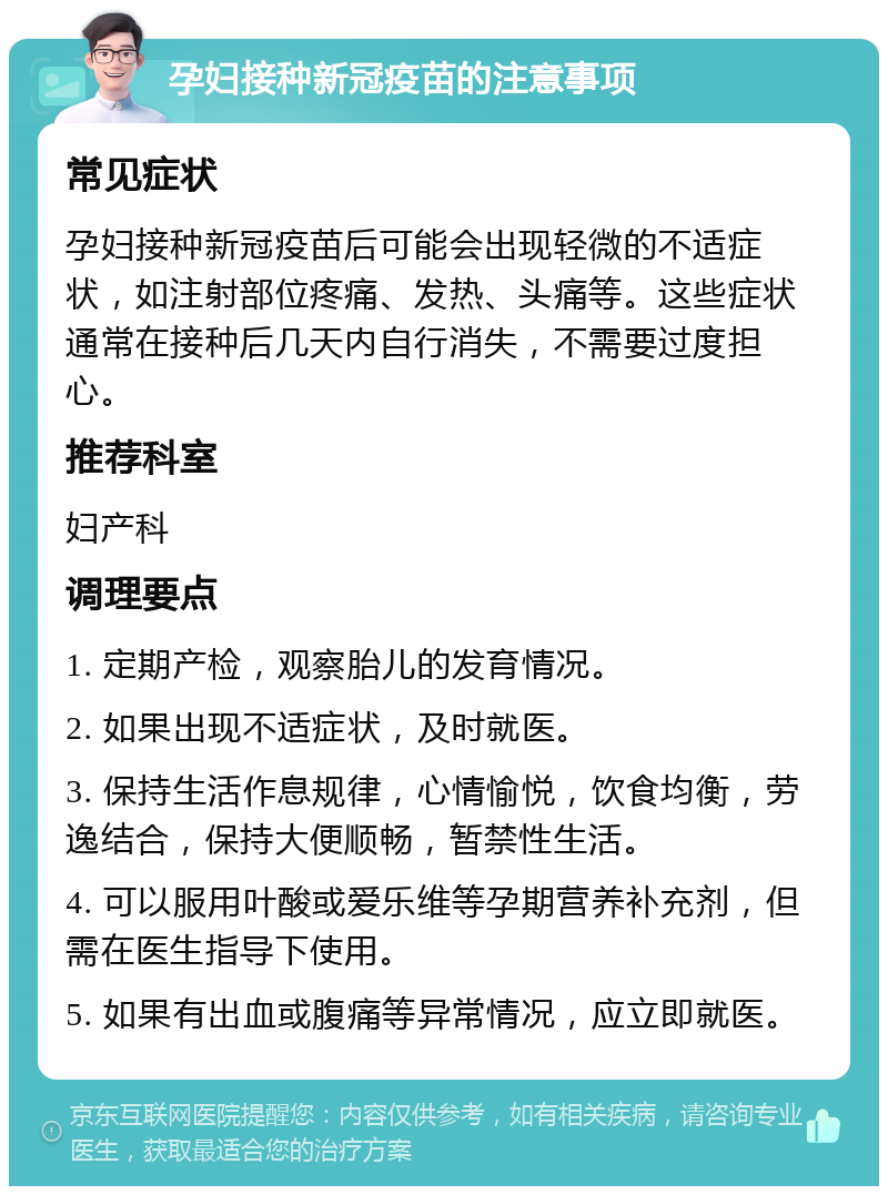 孕妇接种新冠疫苗的注意事项 常见症状 孕妇接种新冠疫苗后可能会出现轻微的不适症状，如注射部位疼痛、发热、头痛等。这些症状通常在接种后几天内自行消失，不需要过度担心。 推荐科室 妇产科 调理要点 1. 定期产检，观察胎儿的发育情况。 2. 如果出现不适症状，及时就医。 3. 保持生活作息规律，心情愉悦，饮食均衡，劳逸结合，保持大便顺畅，暂禁性生活。 4. 可以服用叶酸或爱乐维等孕期营养补充剂，但需在医生指导下使用。 5. 如果有出血或腹痛等异常情况，应立即就医。