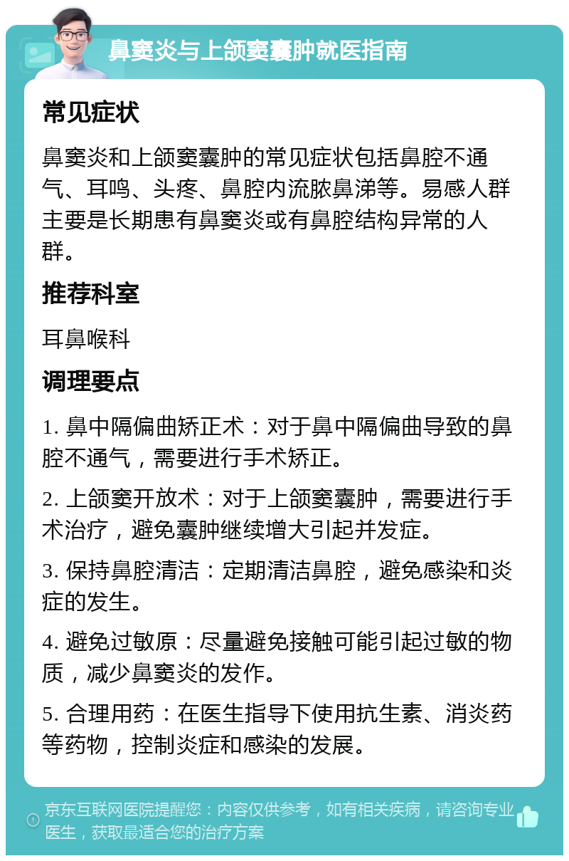 鼻窦炎与上颌窦囊肿就医指南 常见症状 鼻窦炎和上颌窦囊肿的常见症状包括鼻腔不通气、耳鸣、头疼、鼻腔内流脓鼻涕等。易感人群主要是长期患有鼻窦炎或有鼻腔结构异常的人群。 推荐科室 耳鼻喉科 调理要点 1. 鼻中隔偏曲矫正术：对于鼻中隔偏曲导致的鼻腔不通气，需要进行手术矫正。 2. 上颌窦开放术：对于上颌窦囊肿，需要进行手术治疗，避免囊肿继续增大引起并发症。 3. 保持鼻腔清洁：定期清洁鼻腔，避免感染和炎症的发生。 4. 避免过敏原：尽量避免接触可能引起过敏的物质，减少鼻窦炎的发作。 5. 合理用药：在医生指导下使用抗生素、消炎药等药物，控制炎症和感染的发展。