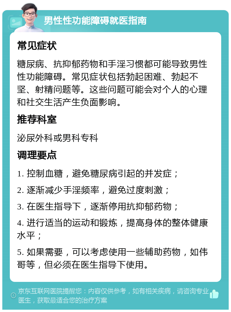 男性性功能障碍就医指南 常见症状 糖尿病、抗抑郁药物和手淫习惯都可能导致男性性功能障碍。常见症状包括勃起困难、勃起不坚、射精问题等。这些问题可能会对个人的心理和社交生活产生负面影响。 推荐科室 泌尿外科或男科专科 调理要点 1. 控制血糖，避免糖尿病引起的并发症； 2. 逐渐减少手淫频率，避免过度刺激； 3. 在医生指导下，逐渐停用抗抑郁药物； 4. 进行适当的运动和锻炼，提高身体的整体健康水平； 5. 如果需要，可以考虑使用一些辅助药物，如伟哥等，但必须在医生指导下使用。