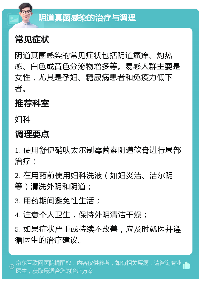 阴道真菌感染的治疗与调理 常见症状 阴道真菌感染的常见症状包括阴道瘙痒、灼热感、白色或黄色分泌物增多等。易感人群主要是女性，尤其是孕妇、糖尿病患者和免疫力低下者。 推荐科室 妇科 调理要点 1. 使用舒伊硝呋太尔制霉菌素阴道软膏进行局部治疗； 2. 在用药前使用妇科洗液（如妇炎洁、洁尔阴等）清洗外阴和阴道； 3. 用药期间避免性生活； 4. 注意个人卫生，保持外阴清洁干燥； 5. 如果症状严重或持续不改善，应及时就医并遵循医生的治疗建议。