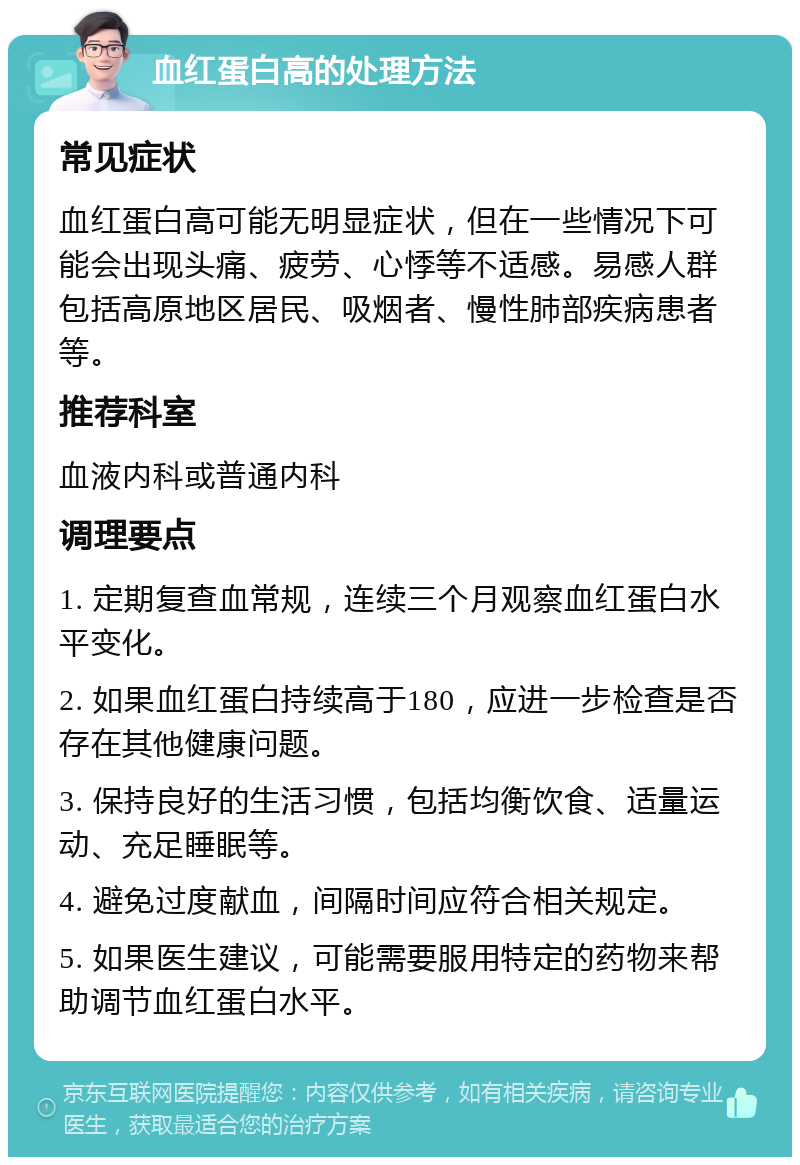 血红蛋白高的处理方法 常见症状 血红蛋白高可能无明显症状，但在一些情况下可能会出现头痛、疲劳、心悸等不适感。易感人群包括高原地区居民、吸烟者、慢性肺部疾病患者等。 推荐科室 血液内科或普通内科 调理要点 1. 定期复查血常规，连续三个月观察血红蛋白水平变化。 2. 如果血红蛋白持续高于180，应进一步检查是否存在其他健康问题。 3. 保持良好的生活习惯，包括均衡饮食、适量运动、充足睡眠等。 4. 避免过度献血，间隔时间应符合相关规定。 5. 如果医生建议，可能需要服用特定的药物来帮助调节血红蛋白水平。