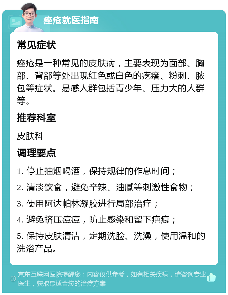 痤疮就医指南 常见症状 痤疮是一种常见的皮肤病，主要表现为面部、胸部、背部等处出现红色或白色的疙瘩、粉刺、脓包等症状。易感人群包括青少年、压力大的人群等。 推荐科室 皮肤科 调理要点 1. 停止抽烟喝酒，保持规律的作息时间； 2. 清淡饮食，避免辛辣、油腻等刺激性食物； 3. 使用阿达帕林凝胶进行局部治疗； 4. 避免挤压痘痘，防止感染和留下疤痕； 5. 保持皮肤清洁，定期洗脸、洗澡，使用温和的洗浴产品。