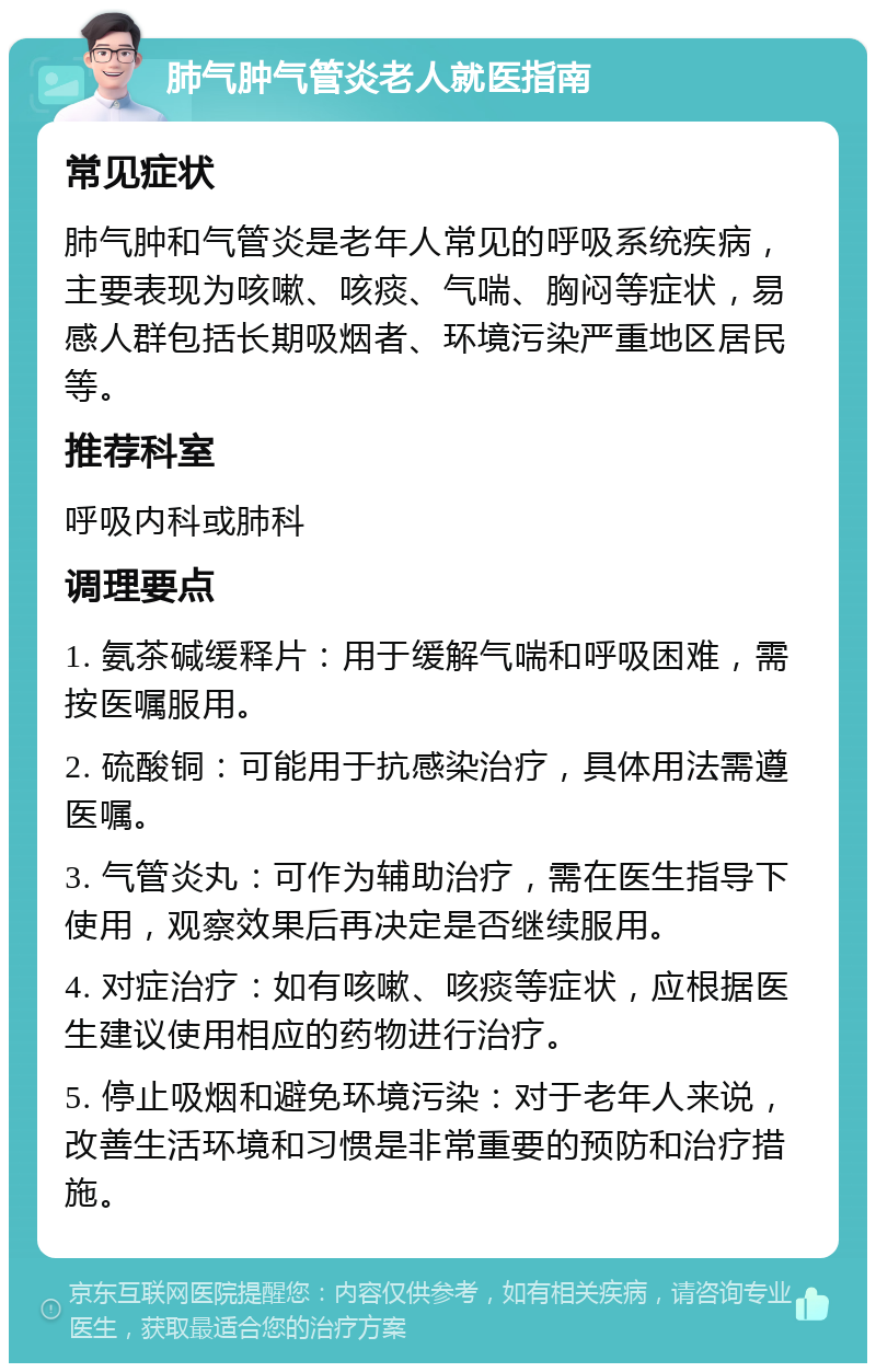 肺气肿气管炎老人就医指南 常见症状 肺气肿和气管炎是老年人常见的呼吸系统疾病，主要表现为咳嗽、咳痰、气喘、胸闷等症状，易感人群包括长期吸烟者、环境污染严重地区居民等。 推荐科室 呼吸内科或肺科 调理要点 1. 氨茶碱缓释片：用于缓解气喘和呼吸困难，需按医嘱服用。 2. 硫酸铜：可能用于抗感染治疗，具体用法需遵医嘱。 3. 气管炎丸：可作为辅助治疗，需在医生指导下使用，观察效果后再决定是否继续服用。 4. 对症治疗：如有咳嗽、咳痰等症状，应根据医生建议使用相应的药物进行治疗。 5. 停止吸烟和避免环境污染：对于老年人来说，改善生活环境和习惯是非常重要的预防和治疗措施。