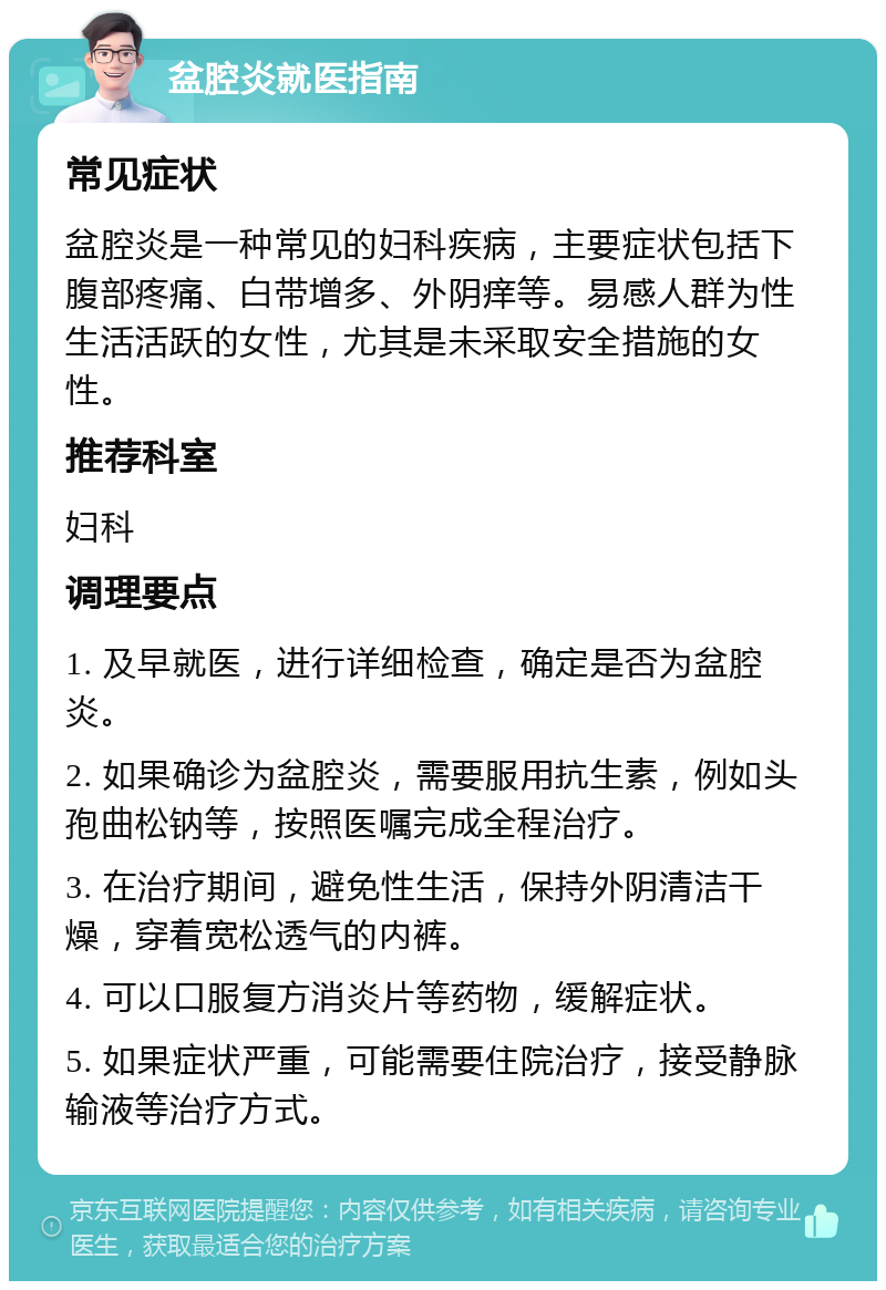 盆腔炎就医指南 常见症状 盆腔炎是一种常见的妇科疾病，主要症状包括下腹部疼痛、白带增多、外阴痒等。易感人群为性生活活跃的女性，尤其是未采取安全措施的女性。 推荐科室 妇科 调理要点 1. 及早就医，进行详细检查，确定是否为盆腔炎。 2. 如果确诊为盆腔炎，需要服用抗生素，例如头孢曲松钠等，按照医嘱完成全程治疗。 3. 在治疗期间，避免性生活，保持外阴清洁干燥，穿着宽松透气的内裤。 4. 可以口服复方消炎片等药物，缓解症状。 5. 如果症状严重，可能需要住院治疗，接受静脉输液等治疗方式。