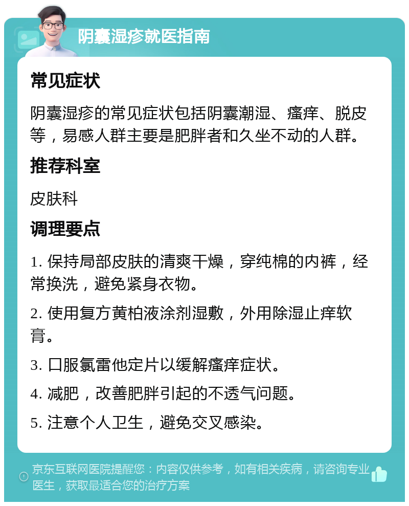 阴囊湿疹就医指南 常见症状 阴囊湿疹的常见症状包括阴囊潮湿、瘙痒、脱皮等，易感人群主要是肥胖者和久坐不动的人群。 推荐科室 皮肤科 调理要点 1. 保持局部皮肤的清爽干燥，穿纯棉的内裤，经常换洗，避免紧身衣物。 2. 使用复方黄柏液涂剂湿敷，外用除湿止痒软膏。 3. 口服氯雷他定片以缓解瘙痒症状。 4. 减肥，改善肥胖引起的不透气问题。 5. 注意个人卫生，避免交叉感染。