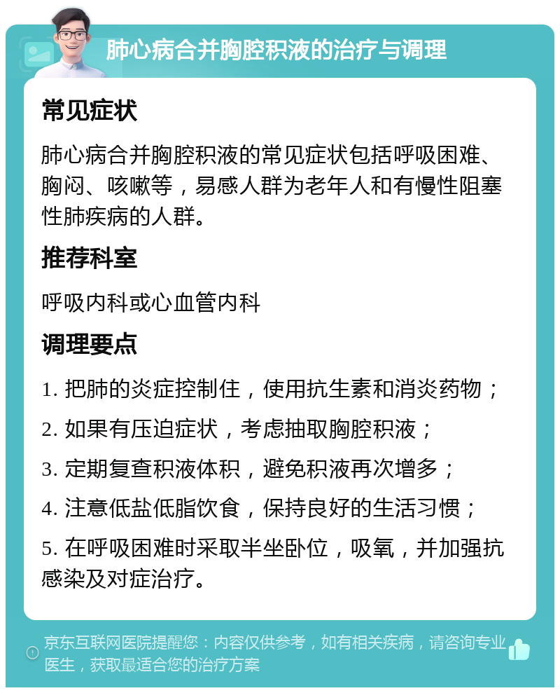 肺心病合并胸腔积液的治疗与调理 常见症状 肺心病合并胸腔积液的常见症状包括呼吸困难、胸闷、咳嗽等，易感人群为老年人和有慢性阻塞性肺疾病的人群。 推荐科室 呼吸内科或心血管内科 调理要点 1. 把肺的炎症控制住，使用抗生素和消炎药物； 2. 如果有压迫症状，考虑抽取胸腔积液； 3. 定期复查积液体积，避免积液再次增多； 4. 注意低盐低脂饮食，保持良好的生活习惯； 5. 在呼吸困难时采取半坐卧位，吸氧，并加强抗感染及对症治疗。