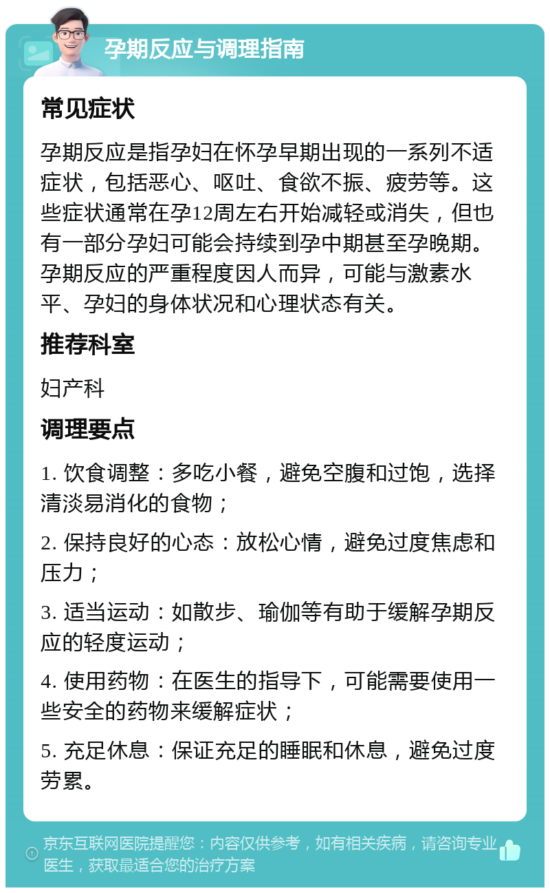 孕期反应与调理指南 常见症状 孕期反应是指孕妇在怀孕早期出现的一系列不适症状，包括恶心、呕吐、食欲不振、疲劳等。这些症状通常在孕12周左右开始减轻或消失，但也有一部分孕妇可能会持续到孕中期甚至孕晚期。孕期反应的严重程度因人而异，可能与激素水平、孕妇的身体状况和心理状态有关。 推荐科室 妇产科 调理要点 1. 饮食调整：多吃小餐，避免空腹和过饱，选择清淡易消化的食物； 2. 保持良好的心态：放松心情，避免过度焦虑和压力； 3. 适当运动：如散步、瑜伽等有助于缓解孕期反应的轻度运动； 4. 使用药物：在医生的指导下，可能需要使用一些安全的药物来缓解症状； 5. 充足休息：保证充足的睡眠和休息，避免过度劳累。