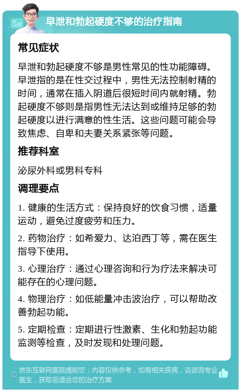 早泄和勃起硬度不够的治疗指南 常见症状 早泄和勃起硬度不够是男性常见的性功能障碍。早泄指的是在性交过程中，男性无法控制射精的时间，通常在插入阴道后很短时间内就射精。勃起硬度不够则是指男性无法达到或维持足够的勃起硬度以进行满意的性生活。这些问题可能会导致焦虑、自卑和夫妻关系紧张等问题。 推荐科室 泌尿外科或男科专科 调理要点 1. 健康的生活方式：保持良好的饮食习惯，适量运动，避免过度疲劳和压力。 2. 药物治疗：如希爱力、达泊西丁等，需在医生指导下使用。 3. 心理治疗：通过心理咨询和行为疗法来解决可能存在的心理问题。 4. 物理治疗：如低能量冲击波治疗，可以帮助改善勃起功能。 5. 定期检查：定期进行性激素、生化和勃起功能监测等检查，及时发现和处理问题。