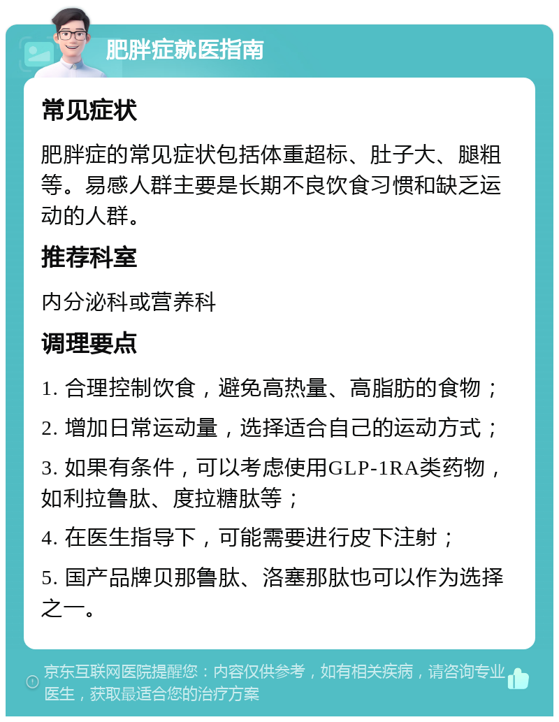 肥胖症就医指南 常见症状 肥胖症的常见症状包括体重超标、肚子大、腿粗等。易感人群主要是长期不良饮食习惯和缺乏运动的人群。 推荐科室 内分泌科或营养科 调理要点 1. 合理控制饮食，避免高热量、高脂肪的食物； 2. 增加日常运动量，选择适合自己的运动方式； 3. 如果有条件，可以考虑使用GLP-1RA类药物，如利拉鲁肽、度拉糖肽等； 4. 在医生指导下，可能需要进行皮下注射； 5. 国产品牌贝那鲁肽、洛塞那肽也可以作为选择之一。