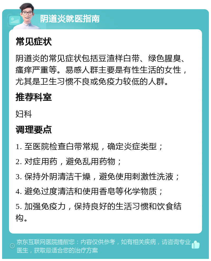 阴道炎就医指南 常见症状 阴道炎的常见症状包括豆渣样白带、绿色腥臭、瘙痒严重等。易感人群主要是有性生活的女性，尤其是卫生习惯不良或免疫力较低的人群。 推荐科室 妇科 调理要点 1. 至医院检查白带常规，确定炎症类型； 2. 对症用药，避免乱用药物； 3. 保持外阴清洁干燥，避免使用刺激性洗液； 4. 避免过度清洁和使用香皂等化学物质； 5. 加强免疫力，保持良好的生活习惯和饮食结构。