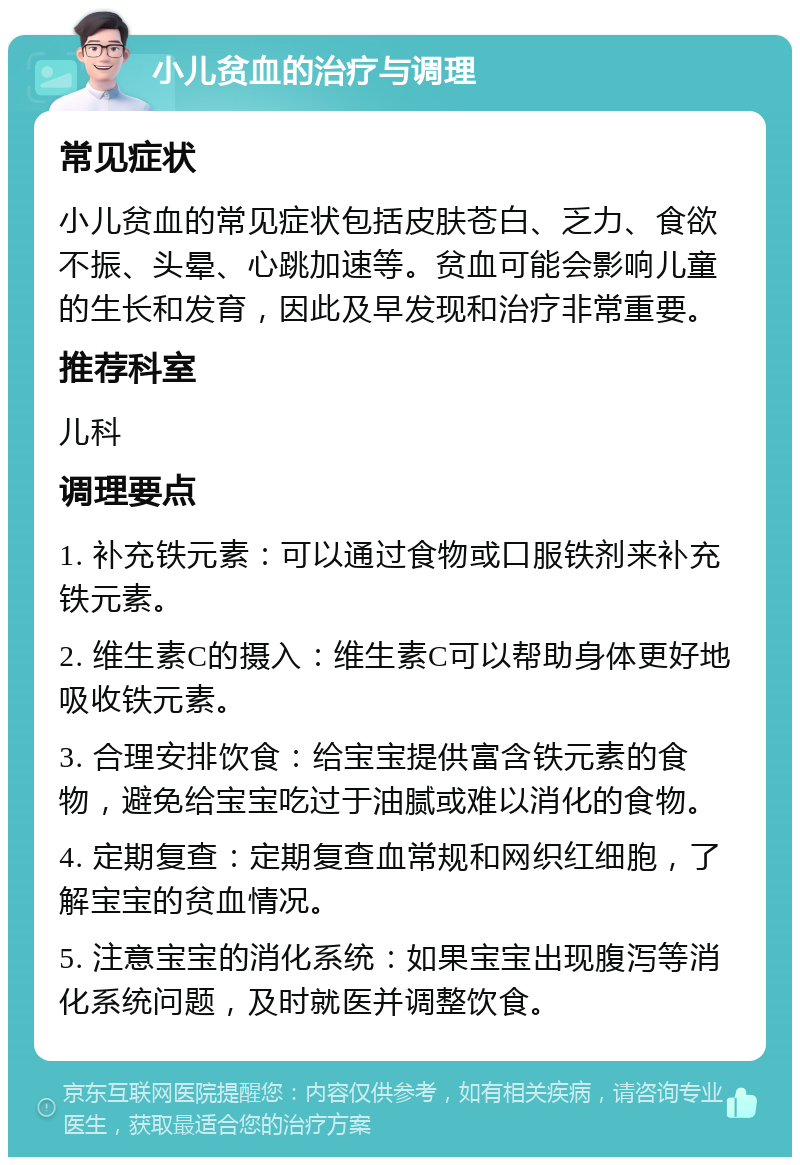 小儿贫血的治疗与调理 常见症状 小儿贫血的常见症状包括皮肤苍白、乏力、食欲不振、头晕、心跳加速等。贫血可能会影响儿童的生长和发育，因此及早发现和治疗非常重要。 推荐科室 儿科 调理要点 1. 补充铁元素：可以通过食物或口服铁剂来补充铁元素。 2. 维生素C的摄入：维生素C可以帮助身体更好地吸收铁元素。 3. 合理安排饮食：给宝宝提供富含铁元素的食物，避免给宝宝吃过于油腻或难以消化的食物。 4. 定期复查：定期复查血常规和网织红细胞，了解宝宝的贫血情况。 5. 注意宝宝的消化系统：如果宝宝出现腹泻等消化系统问题，及时就医并调整饮食。