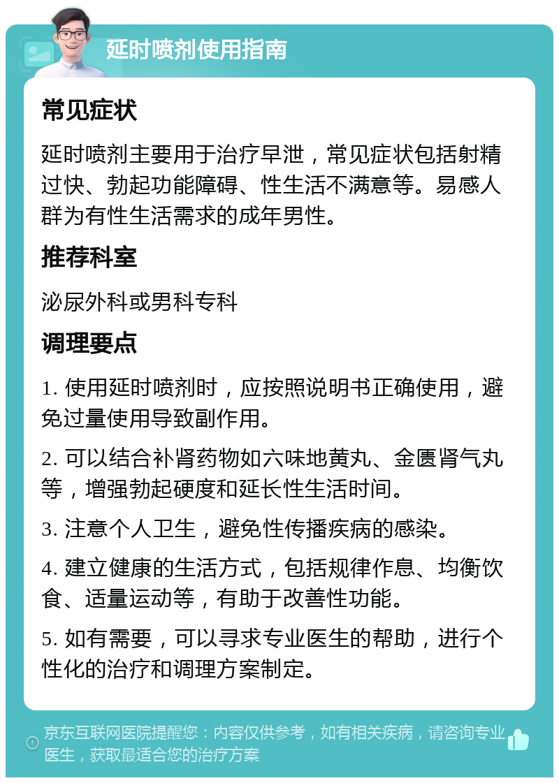 延时喷剂使用指南 常见症状 延时喷剂主要用于治疗早泄，常见症状包括射精过快、勃起功能障碍、性生活不满意等。易感人群为有性生活需求的成年男性。 推荐科室 泌尿外科或男科专科 调理要点 1. 使用延时喷剂时，应按照说明书正确使用，避免过量使用导致副作用。 2. 可以结合补肾药物如六味地黄丸、金匮肾气丸等，增强勃起硬度和延长性生活时间。 3. 注意个人卫生，避免性传播疾病的感染。 4. 建立健康的生活方式，包括规律作息、均衡饮食、适量运动等，有助于改善性功能。 5. 如有需要，可以寻求专业医生的帮助，进行个性化的治疗和调理方案制定。