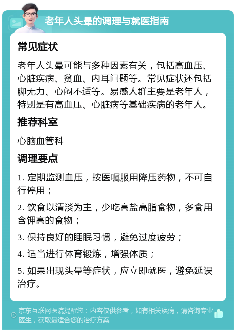 老年人头晕的调理与就医指南 常见症状 老年人头晕可能与多种因素有关，包括高血压、心脏疾病、贫血、内耳问题等。常见症状还包括脚无力、心闷不适等。易感人群主要是老年人，特别是有高血压、心脏病等基础疾病的老年人。 推荐科室 心脑血管科 调理要点 1. 定期监测血压，按医嘱服用降压药物，不可自行停用； 2. 饮食以清淡为主，少吃高盐高脂食物，多食用含钾高的食物； 3. 保持良好的睡眠习惯，避免过度疲劳； 4. 适当进行体育锻炼，增强体质； 5. 如果出现头晕等症状，应立即就医，避免延误治疗。