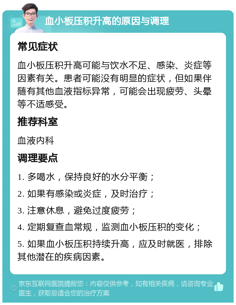 血小板压积升高的原因与调理 常见症状 血小板压积升高可能与饮水不足、感染、炎症等因素有关。患者可能没有明显的症状，但如果伴随有其他血液指标异常，可能会出现疲劳、头晕等不适感受。 推荐科室 血液内科 调理要点 1. 多喝水，保持良好的水分平衡； 2. 如果有感染或炎症，及时治疗； 3. 注意休息，避免过度疲劳； 4. 定期复查血常规，监测血小板压积的变化； 5. 如果血小板压积持续升高，应及时就医，排除其他潜在的疾病因素。