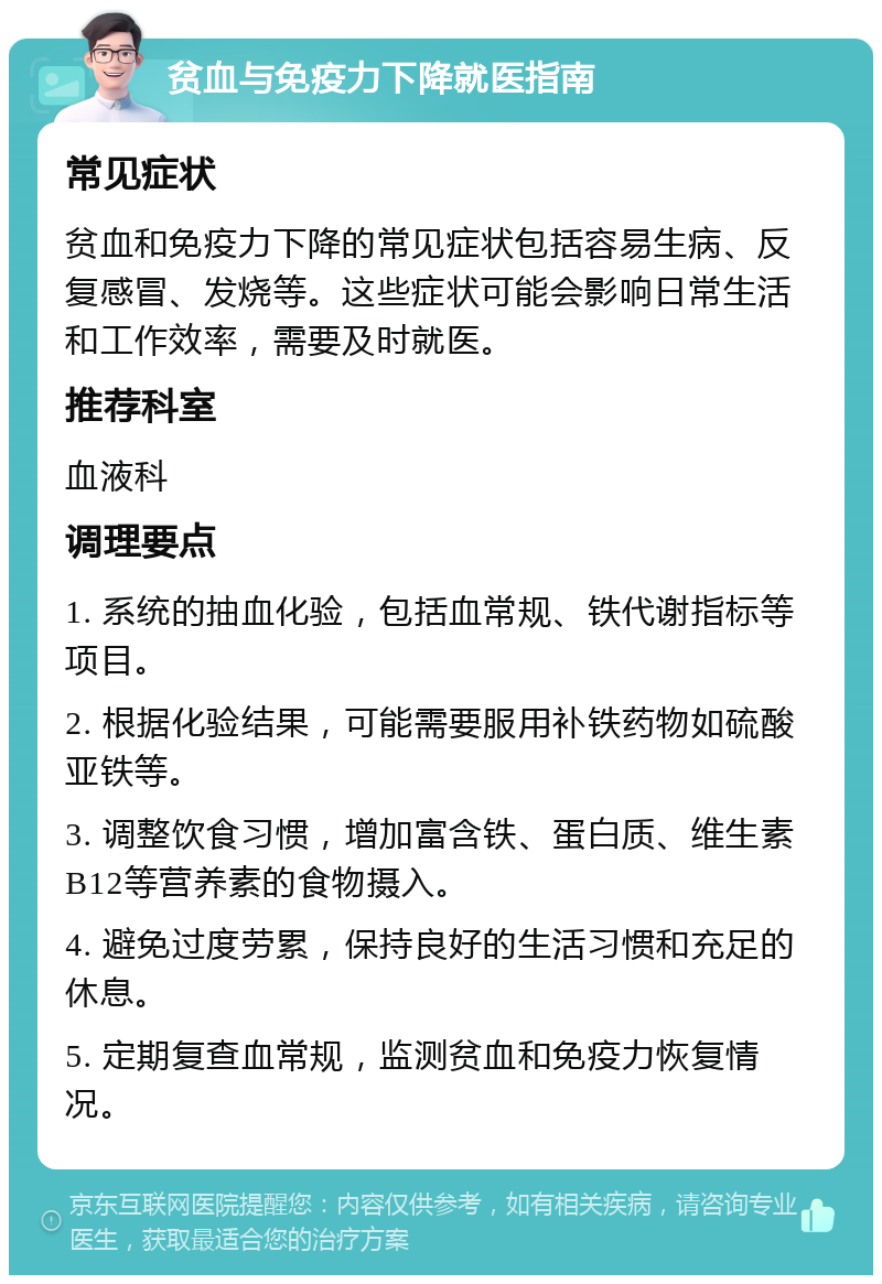 贫血与免疫力下降就医指南 常见症状 贫血和免疫力下降的常见症状包括容易生病、反复感冒、发烧等。这些症状可能会影响日常生活和工作效率，需要及时就医。 推荐科室 血液科 调理要点 1. 系统的抽血化验，包括血常规、铁代谢指标等项目。 2. 根据化验结果，可能需要服用补铁药物如硫酸亚铁等。 3. 调整饮食习惯，增加富含铁、蛋白质、维生素B12等营养素的食物摄入。 4. 避免过度劳累，保持良好的生活习惯和充足的休息。 5. 定期复查血常规，监测贫血和免疫力恢复情况。