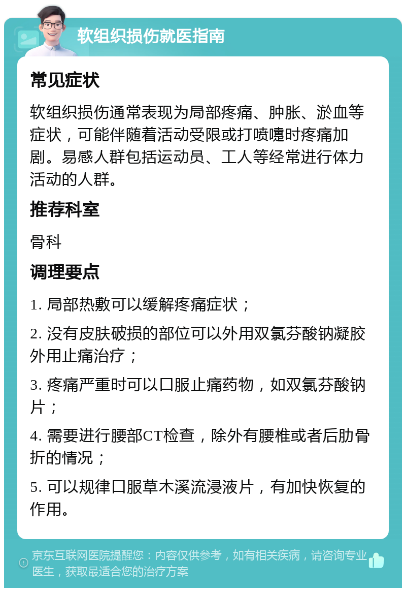 软组织损伤就医指南 常见症状 软组织损伤通常表现为局部疼痛、肿胀、淤血等症状，可能伴随着活动受限或打喷嚏时疼痛加剧。易感人群包括运动员、工人等经常进行体力活动的人群。 推荐科室 骨科 调理要点 1. 局部热敷可以缓解疼痛症状； 2. 没有皮肤破损的部位可以外用双氯芬酸钠凝胶外用止痛治疗； 3. 疼痛严重时可以口服止痛药物，如双氯芬酸钠片； 4. 需要进行腰部CT检查，除外有腰椎或者后肋骨折的情况； 5. 可以规律口服草木溪流浸液片，有加快恢复的作用。