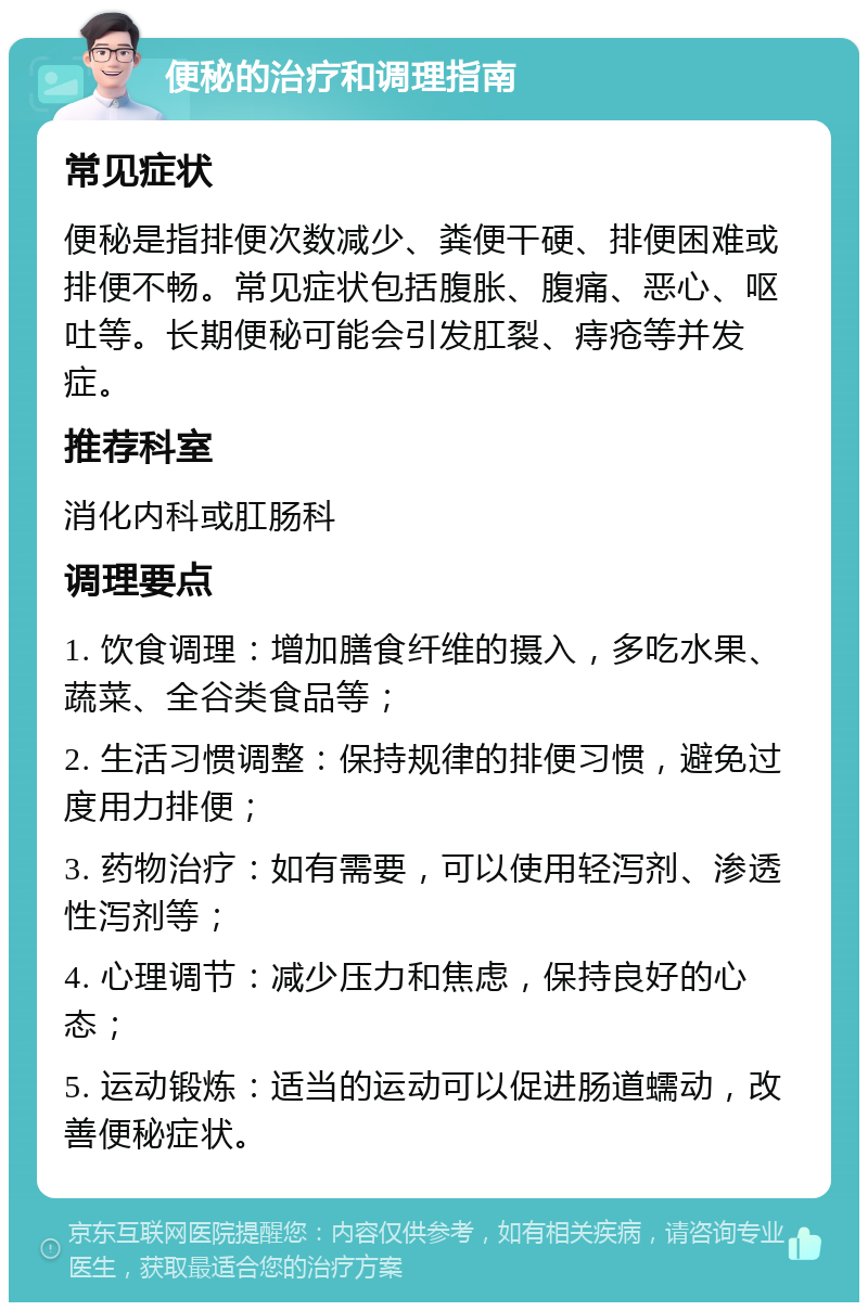 便秘的治疗和调理指南 常见症状 便秘是指排便次数减少、粪便干硬、排便困难或排便不畅。常见症状包括腹胀、腹痛、恶心、呕吐等。长期便秘可能会引发肛裂、痔疮等并发症。 推荐科室 消化内科或肛肠科 调理要点 1. 饮食调理：增加膳食纤维的摄入，多吃水果、蔬菜、全谷类食品等； 2. 生活习惯调整：保持规律的排便习惯，避免过度用力排便； 3. 药物治疗：如有需要，可以使用轻泻剂、渗透性泻剂等； 4. 心理调节：减少压力和焦虑，保持良好的心态； 5. 运动锻炼：适当的运动可以促进肠道蠕动，改善便秘症状。