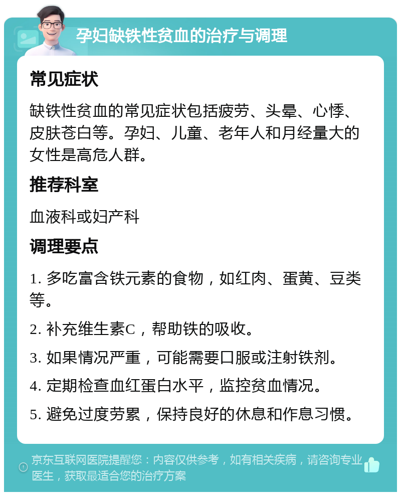 孕妇缺铁性贫血的治疗与调理 常见症状 缺铁性贫血的常见症状包括疲劳、头晕、心悸、皮肤苍白等。孕妇、儿童、老年人和月经量大的女性是高危人群。 推荐科室 血液科或妇产科 调理要点 1. 多吃富含铁元素的食物，如红肉、蛋黄、豆类等。 2. 补充维生素C，帮助铁的吸收。 3. 如果情况严重，可能需要口服或注射铁剂。 4. 定期检查血红蛋白水平，监控贫血情况。 5. 避免过度劳累，保持良好的休息和作息习惯。