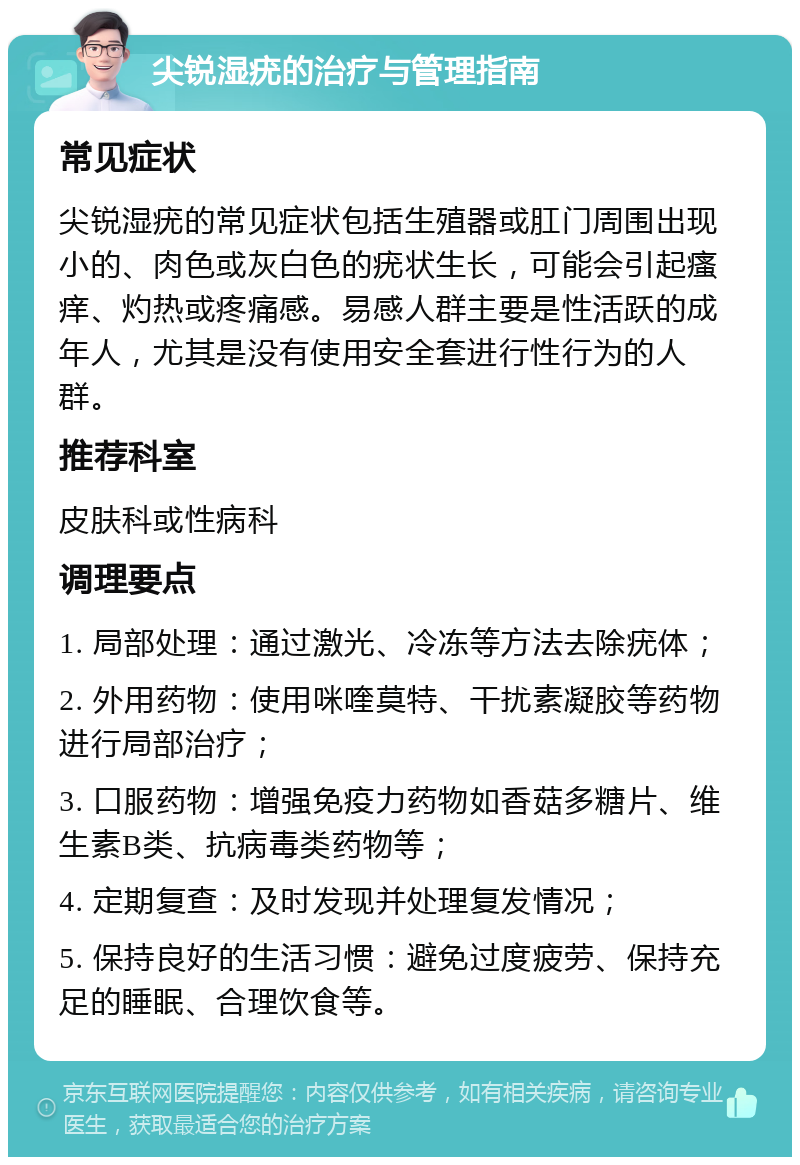 尖锐湿疣的治疗与管理指南 常见症状 尖锐湿疣的常见症状包括生殖器或肛门周围出现小的、肉色或灰白色的疣状生长，可能会引起瘙痒、灼热或疼痛感。易感人群主要是性活跃的成年人，尤其是没有使用安全套进行性行为的人群。 推荐科室 皮肤科或性病科 调理要点 1. 局部处理：通过激光、冷冻等方法去除疣体； 2. 外用药物：使用咪喹莫特、干扰素凝胶等药物进行局部治疗； 3. 口服药物：增强免疫力药物如香菇多糖片、维生素B类、抗病毒类药物等； 4. 定期复查：及时发现并处理复发情况； 5. 保持良好的生活习惯：避免过度疲劳、保持充足的睡眠、合理饮食等。