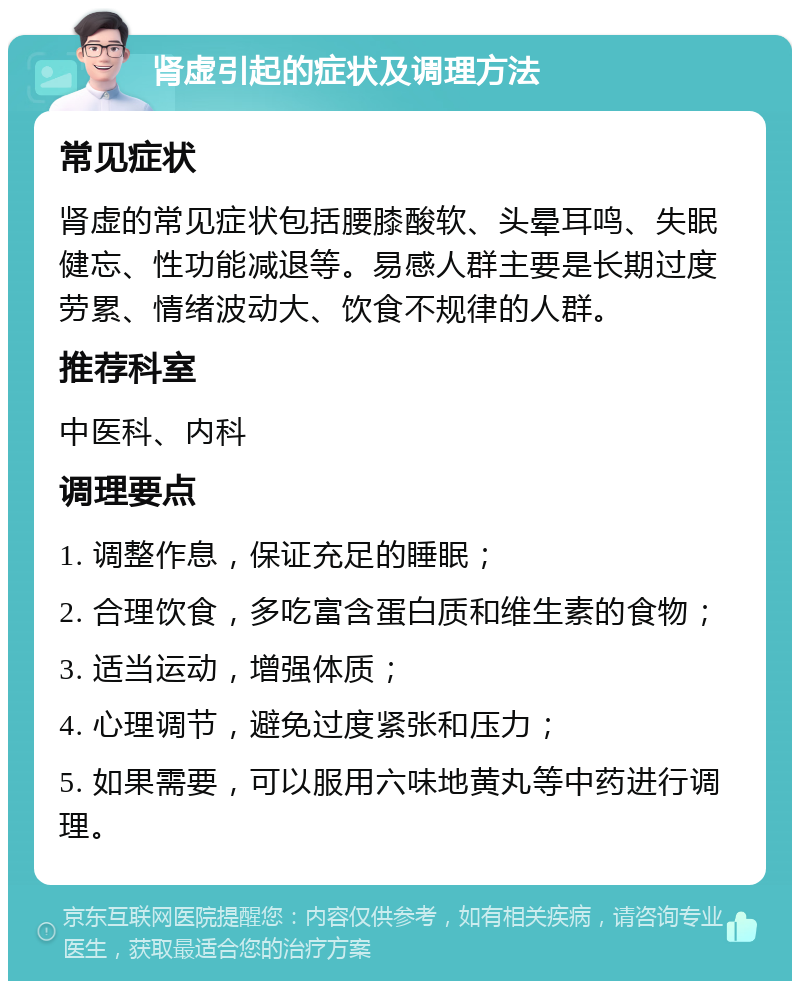 肾虚引起的症状及调理方法 常见症状 肾虚的常见症状包括腰膝酸软、头晕耳鸣、失眠健忘、性功能减退等。易感人群主要是长期过度劳累、情绪波动大、饮食不规律的人群。 推荐科室 中医科、内科 调理要点 1. 调整作息，保证充足的睡眠； 2. 合理饮食，多吃富含蛋白质和维生素的食物； 3. 适当运动，增强体质； 4. 心理调节，避免过度紧张和压力； 5. 如果需要，可以服用六味地黄丸等中药进行调理。