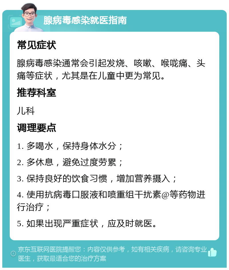 腺病毒感染就医指南 常见症状 腺病毒感染通常会引起发烧、咳嗽、喉咙痛、头痛等症状，尤其是在儿童中更为常见。 推荐科室 儿科 调理要点 1. 多喝水，保持身体水分； 2. 多休息，避免过度劳累； 3. 保持良好的饮食习惯，增加营养摄入； 4. 使用抗病毒口服液和喷重组干扰素@等药物进行治疗； 5. 如果出现严重症状，应及时就医。