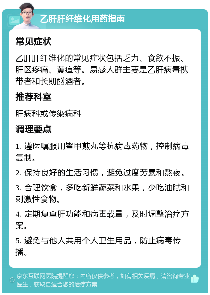 乙肝肝纤维化用药指南 常见症状 乙肝肝纤维化的常见症状包括乏力、食欲不振、肝区疼痛、黄疸等。易感人群主要是乙肝病毒携带者和长期酗酒者。 推荐科室 肝病科或传染病科 调理要点 1. 遵医嘱服用鳖甲煎丸等抗病毒药物，控制病毒复制。 2. 保持良好的生活习惯，避免过度劳累和熬夜。 3. 合理饮食，多吃新鲜蔬菜和水果，少吃油腻和刺激性食物。 4. 定期复查肝功能和病毒载量，及时调整治疗方案。 5. 避免与他人共用个人卫生用品，防止病毒传播。