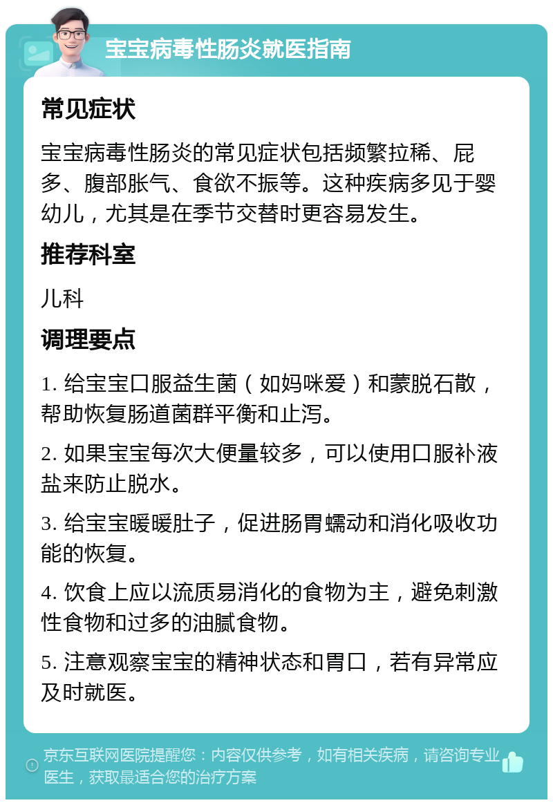 宝宝病毒性肠炎就医指南 常见症状 宝宝病毒性肠炎的常见症状包括频繁拉稀、屁多、腹部胀气、食欲不振等。这种疾病多见于婴幼儿，尤其是在季节交替时更容易发生。 推荐科室 儿科 调理要点 1. 给宝宝口服益生菌（如妈咪爱）和蒙脱石散，帮助恢复肠道菌群平衡和止泻。 2. 如果宝宝每次大便量较多，可以使用口服补液盐来防止脱水。 3. 给宝宝暖暖肚子，促进肠胃蠕动和消化吸收功能的恢复。 4. 饮食上应以流质易消化的食物为主，避免刺激性食物和过多的油腻食物。 5. 注意观察宝宝的精神状态和胃口，若有异常应及时就医。