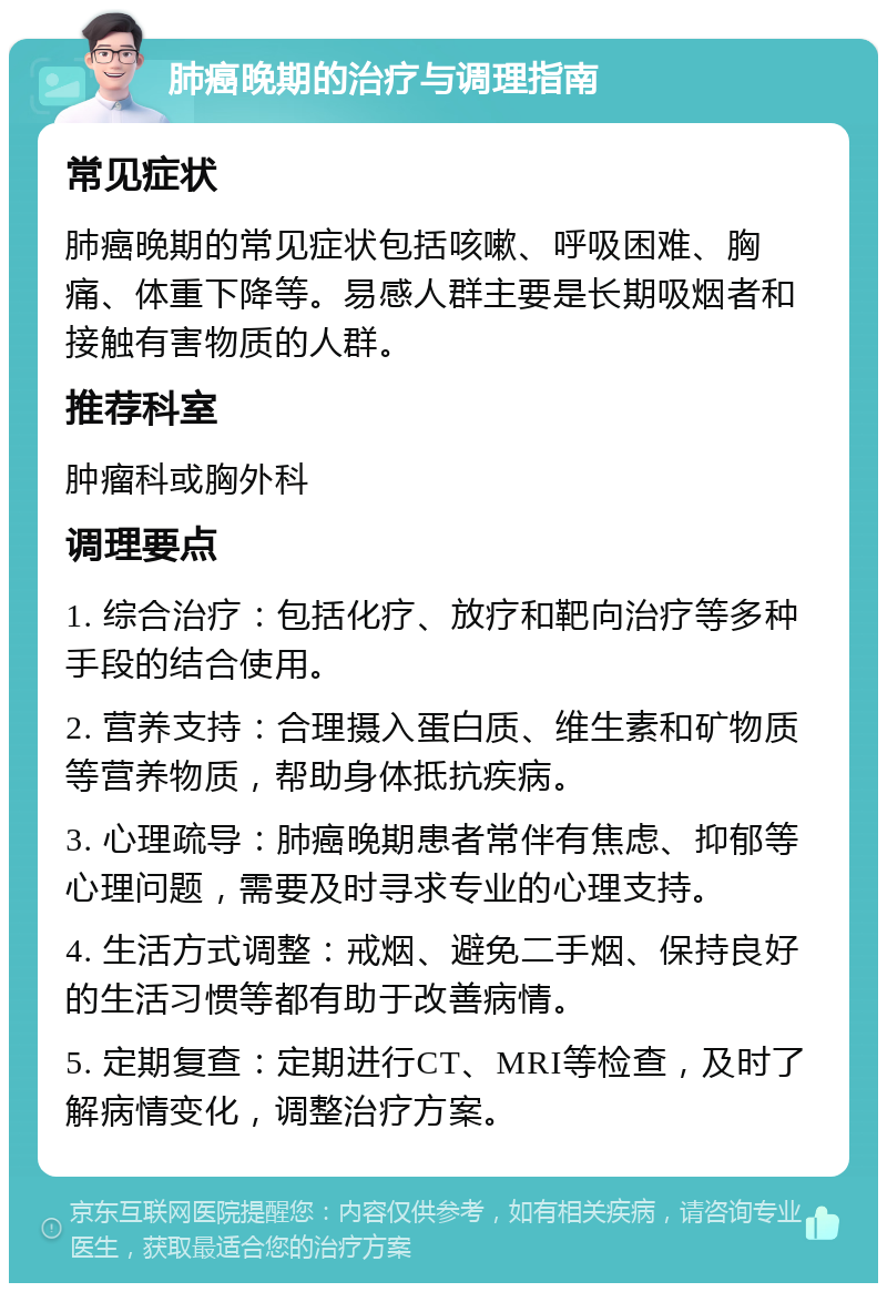 肺癌晚期的治疗与调理指南 常见症状 肺癌晚期的常见症状包括咳嗽、呼吸困难、胸痛、体重下降等。易感人群主要是长期吸烟者和接触有害物质的人群。 推荐科室 肿瘤科或胸外科 调理要点 1. 综合治疗：包括化疗、放疗和靶向治疗等多种手段的结合使用。 2. 营养支持：合理摄入蛋白质、维生素和矿物质等营养物质，帮助身体抵抗疾病。 3. 心理疏导：肺癌晚期患者常伴有焦虑、抑郁等心理问题，需要及时寻求专业的心理支持。 4. 生活方式调整：戒烟、避免二手烟、保持良好的生活习惯等都有助于改善病情。 5. 定期复查：定期进行CT、MRI等检查，及时了解病情变化，调整治疗方案。