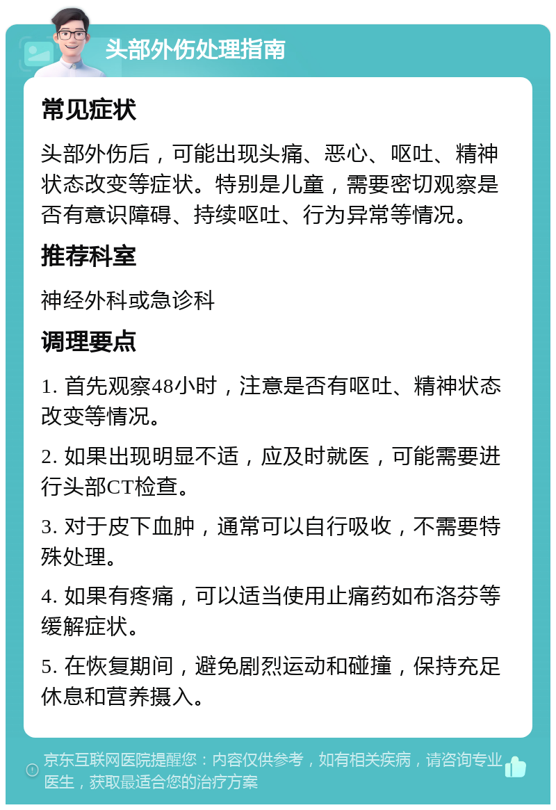 头部外伤处理指南 常见症状 头部外伤后，可能出现头痛、恶心、呕吐、精神状态改变等症状。特别是儿童，需要密切观察是否有意识障碍、持续呕吐、行为异常等情况。 推荐科室 神经外科或急诊科 调理要点 1. 首先观察48小时，注意是否有呕吐、精神状态改变等情况。 2. 如果出现明显不适，应及时就医，可能需要进行头部CT检查。 3. 对于皮下血肿，通常可以自行吸收，不需要特殊处理。 4. 如果有疼痛，可以适当使用止痛药如布洛芬等缓解症状。 5. 在恢复期间，避免剧烈运动和碰撞，保持充足休息和营养摄入。