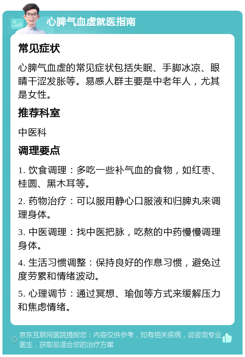 心脾气血虚就医指南 常见症状 心脾气血虚的常见症状包括失眠、手脚冰凉、眼睛干涩发胀等。易感人群主要是中老年人，尤其是女性。 推荐科室 中医科 调理要点 1. 饮食调理：多吃一些补气血的食物，如红枣、桂圆、黑木耳等。 2. 药物治疗：可以服用静心口服液和归脾丸来调理身体。 3. 中医调理：找中医把脉，吃熬的中药慢慢调理身体。 4. 生活习惯调整：保持良好的作息习惯，避免过度劳累和情绪波动。 5. 心理调节：通过冥想、瑜伽等方式来缓解压力和焦虑情绪。