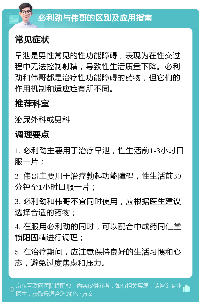 必利劲与伟哥的区别及应用指南 常见症状 早泄是男性常见的性功能障碍，表现为在性交过程中无法控制射精，导致性生活质量下降。必利劲和伟哥都是治疗性功能障碍的药物，但它们的作用机制和适应症有所不同。 推荐科室 泌尿外科或男科 调理要点 1. 必利劲主要用于治疗早泄，性生活前1-3小时口服一片； 2. 伟哥主要用于治疗勃起功能障碍，性生活前30分钟至1小时口服一片； 3. 必利劲和伟哥不宜同时使用，应根据医生建议选择合适的药物； 4. 在服用必利劲的同时，可以配合中成药同仁堂锁阳固精进行调理； 5. 在治疗期间，应注意保持良好的生活习惯和心态，避免过度焦虑和压力。