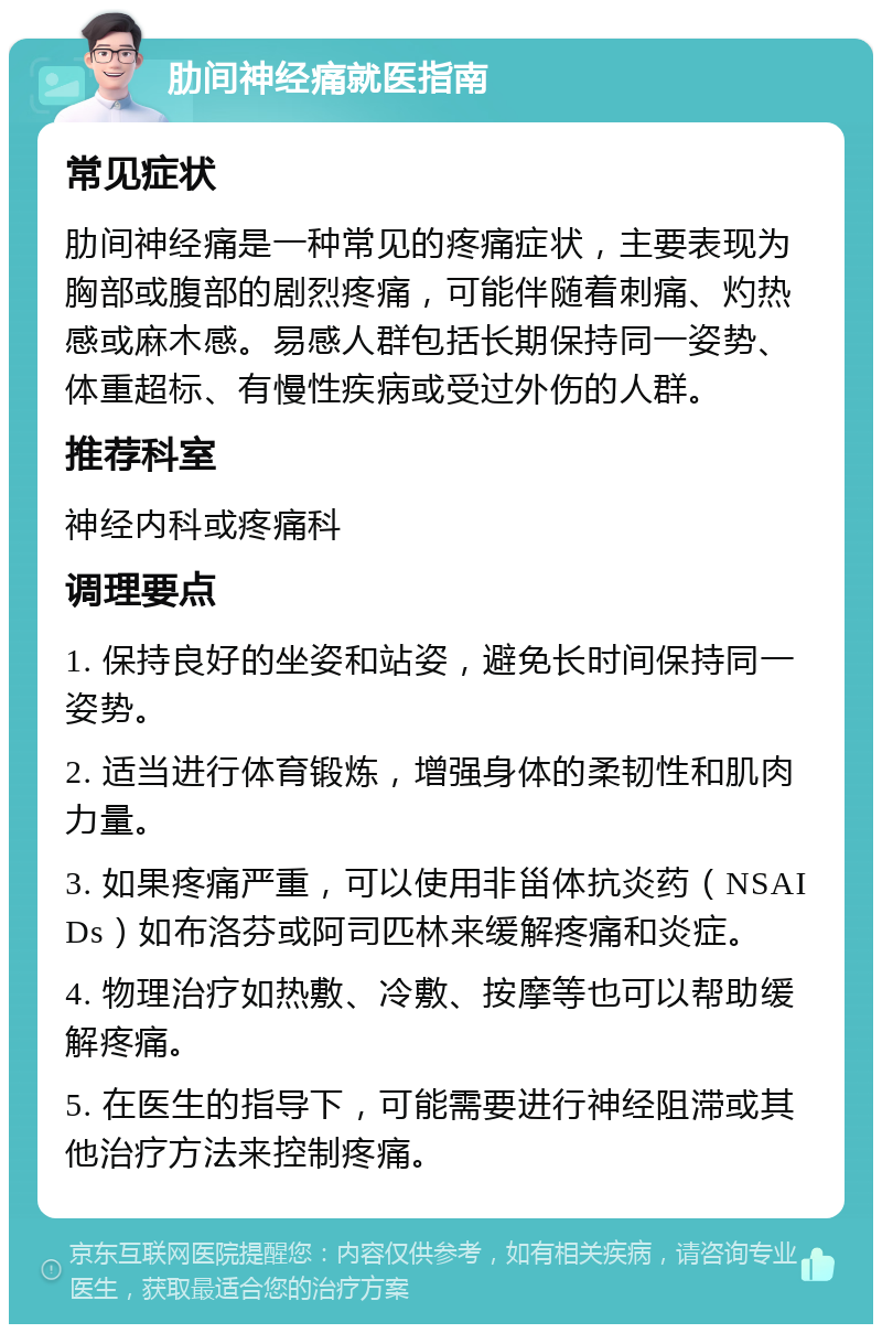 肋间神经痛就医指南 常见症状 肋间神经痛是一种常见的疼痛症状，主要表现为胸部或腹部的剧烈疼痛，可能伴随着刺痛、灼热感或麻木感。易感人群包括长期保持同一姿势、体重超标、有慢性疾病或受过外伤的人群。 推荐科室 神经内科或疼痛科 调理要点 1. 保持良好的坐姿和站姿，避免长时间保持同一姿势。 2. 适当进行体育锻炼，增强身体的柔韧性和肌肉力量。 3. 如果疼痛严重，可以使用非甾体抗炎药（NSAIDs）如布洛芬或阿司匹林来缓解疼痛和炎症。 4. 物理治疗如热敷、冷敷、按摩等也可以帮助缓解疼痛。 5. 在医生的指导下，可能需要进行神经阻滞或其他治疗方法来控制疼痛。