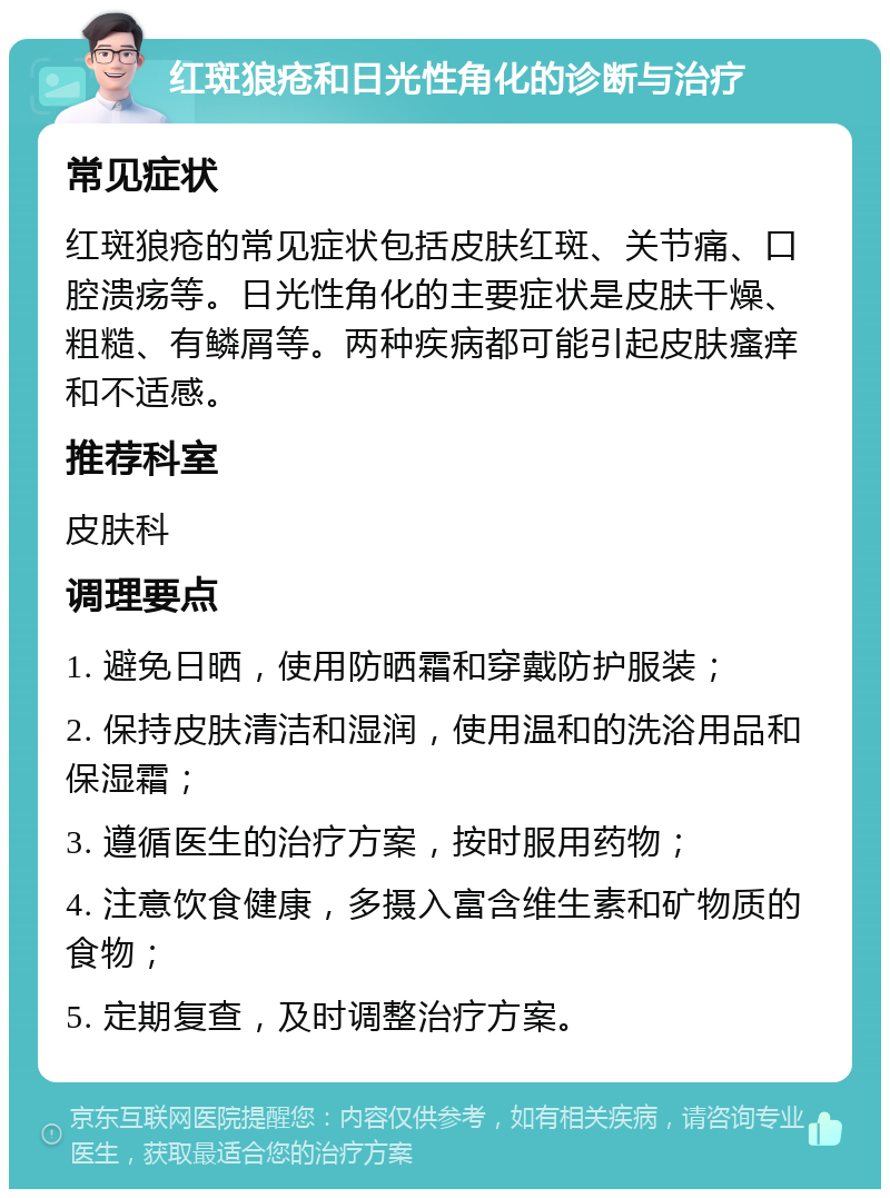 红斑狼疮和日光性角化的诊断与治疗 常见症状 红斑狼疮的常见症状包括皮肤红斑、关节痛、口腔溃疡等。日光性角化的主要症状是皮肤干燥、粗糙、有鳞屑等。两种疾病都可能引起皮肤瘙痒和不适感。 推荐科室 皮肤科 调理要点 1. 避免日晒，使用防晒霜和穿戴防护服装； 2. 保持皮肤清洁和湿润，使用温和的洗浴用品和保湿霜； 3. 遵循医生的治疗方案，按时服用药物； 4. 注意饮食健康，多摄入富含维生素和矿物质的食物； 5. 定期复查，及时调整治疗方案。