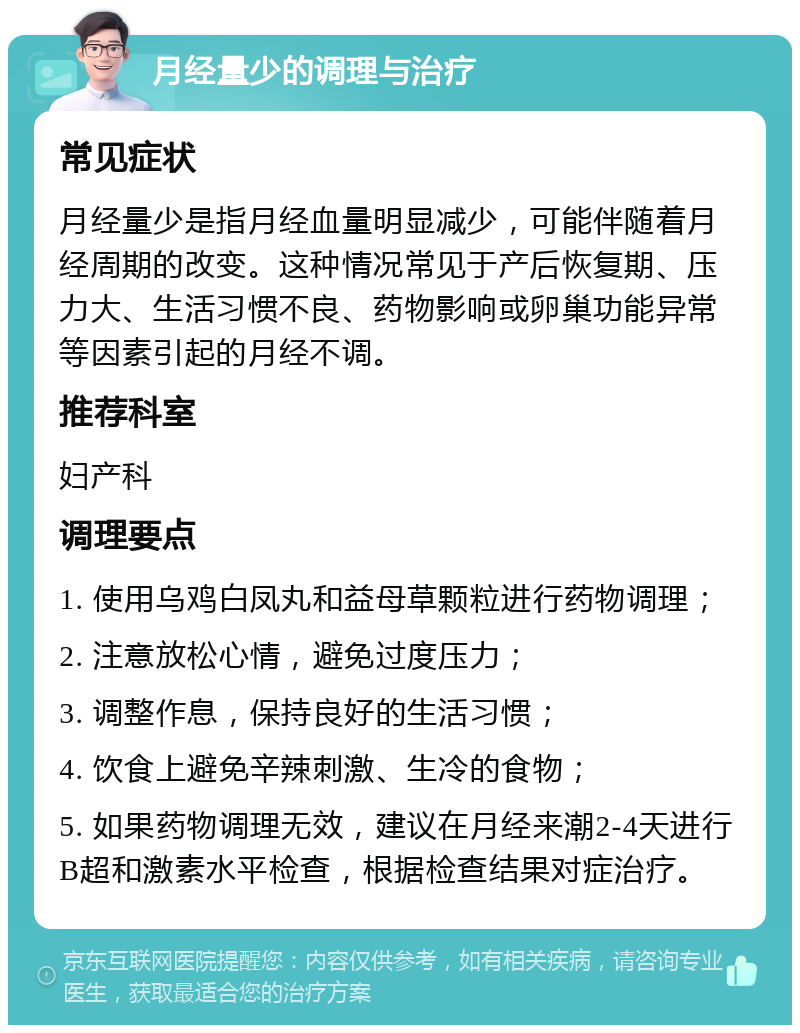 月经量少的调理与治疗 常见症状 月经量少是指月经血量明显减少，可能伴随着月经周期的改变。这种情况常见于产后恢复期、压力大、生活习惯不良、药物影响或卵巢功能异常等因素引起的月经不调。 推荐科室 妇产科 调理要点 1. 使用乌鸡白凤丸和益母草颗粒进行药物调理； 2. 注意放松心情，避免过度压力； 3. 调整作息，保持良好的生活习惯； 4. 饮食上避免辛辣刺激、生冷的食物； 5. 如果药物调理无效，建议在月经来潮2-4天进行B超和激素水平检查，根据检查结果对症治疗。