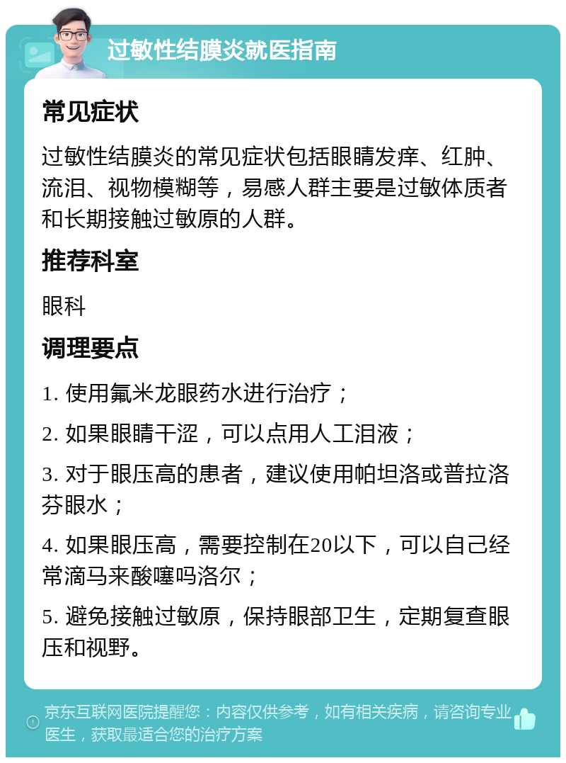 过敏性结膜炎就医指南 常见症状 过敏性结膜炎的常见症状包括眼睛发痒、红肿、流泪、视物模糊等，易感人群主要是过敏体质者和长期接触过敏原的人群。 推荐科室 眼科 调理要点 1. 使用氟米龙眼药水进行治疗； 2. 如果眼睛干涩，可以点用人工泪液； 3. 对于眼压高的患者，建议使用帕坦洛或普拉洛芬眼水； 4. 如果眼压高，需要控制在20以下，可以自己经常滴马来酸噻吗洛尔； 5. 避免接触过敏原，保持眼部卫生，定期复查眼压和视野。